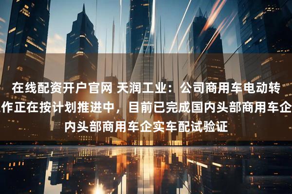 在线配资开户官网 天润工业:公司商用车电动转向业务各项工作正在按计划推进中,目前已完成国内头部商用车企实车配试验证