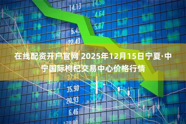 在线配资开户官网 2025年12月15日宁夏·中宁国际枸杞交易中心价格行情