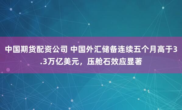 中国期货配资公司 中国外汇储备连续五个月高于3.3万亿美元，压舱石效应显著