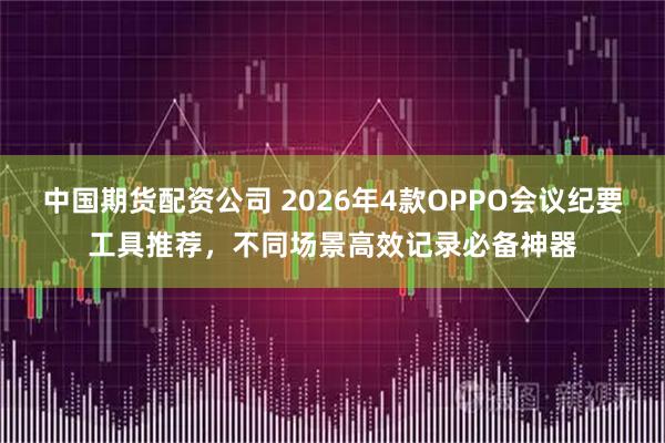 中国期货配资公司 2026年4款OPPO会议纪要工具推荐，不同场景高效记录必备神器