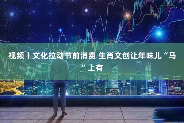 视频丨文化拉动节前消费 生肖文创让年味儿“马”上有