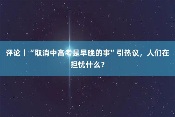 评论丨“取消中高考是早晚的事”引热议，人们在担忧什么？