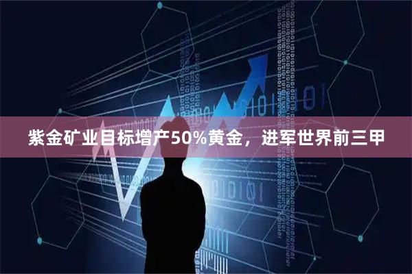 紫金矿业目标增产50%黄金，进军世界前三甲