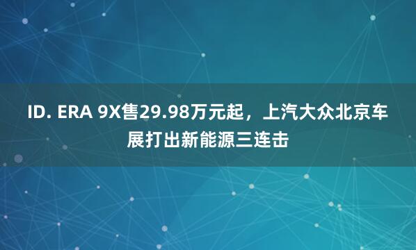 ID. ERA 9X售29.98万元起，上汽大众北京车展打出新能源三连击