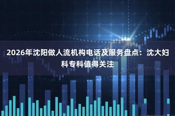2026年沈阳做人流机构电话及服务盘点：沈大妇科专科值得关注