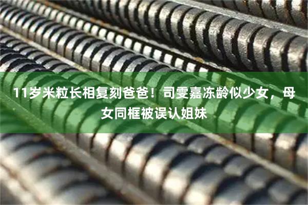 11岁米粒长相复刻爸爸！司雯嘉冻龄似少女，母女同框被误认姐妹