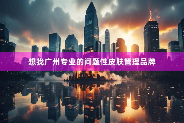 想找广州专业的问题性皮肤管理品牌