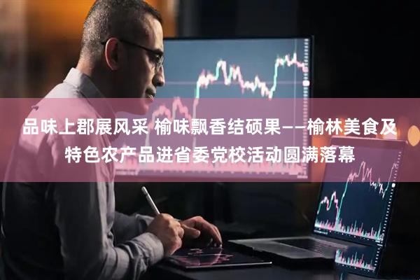 品味上郡展风采 榆味飘香结硕果——榆林美食及特色农产品进省委党校活动圆满落幕