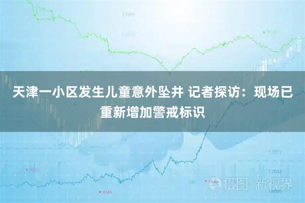 天津一小区发生儿童意外坠井 记者探访：现场已重新增加警戒标识