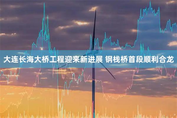 大连长海大桥工程迎来新进展 钢栈桥首段顺利合龙